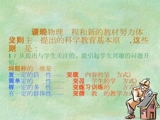 新的物理课程和新的教材努力体现建构主义提出的科学教育基本原则 , 这些原则是： 1 ）从提出与学生关注的、能引起学生兴趣的问题开始。 好问题的标准是： 有一定的启发性——  （改变内容的呈现方式） 有一定的简单性——  （改变学生的学习方式） 有一定的多样性——  （改变练习的训练方式） 有一定的群体性——  （改变教师的教学方式） 