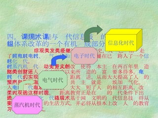 四。  物理课程与现代信息技术的整合是物理课程体系改革的一个有机组成部分   综观人类几千年发展的文明史，人类已经相继走过了 蒸汽机时代、电气时代和电子时代 ，现在已经跨入了一个 信息化时代 。 在蒸汽机时代 ， 动力方式的改变使得资本主义在两百年里创造出的财富比人类自文明史以来所创造的财富还要多得多。 在电气时代， 人们实现了能量的远距离输送，从而大大提高了人类的文明程度。以至列宁预言，共产主义就是苏维埃加电气化。进入 电子时代 以后，电子技术大大缩短了人们的相互距离，改变了人类的时空观念。远距离教育正是在这样的时代条件下出现的。进入 信息化时代 以后，基于网络文明的现代信息技术将从根本上改变人们的生活方式，并必将从根本上改变人们的教育方式和学习方式。   蒸汽机时代 电气时代 电子时代 信息化时代 