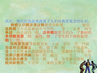 其次，现代信息技术改变了人们对教育观念的认识。   按照传统的认识，受教育与听老师讲课这种接受式的教学方式是密切不可分的，这是一种从老师到学生的单向交流的过程。 这样的教育方式凸现了教材的单一性和教师的权威性，磨灭了学生的个体性和学习的主动性；   现代信息技术使教育本质上成为学生对学习内容和学习方式的选择过程。除了教师授课这个渠道外，学生可从更多的渠道接受信息。这里教材不再是一的读本，教师不再以知识的权威出现。师生之间、生生之间、生机之间的交换和论辩成为不受教室限制、不受时间条件、不受年龄约束的主要学习方式。  