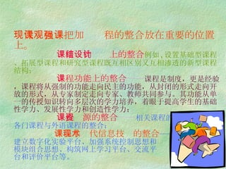 现代课程观把加强课程的整合放在重要的位置上。   课程结构设计上的整合 —— 例如 , 设置基础型课程、拓展型课程和研究型课程既互相区别又互相渗透的新型课程结构；   课程功能上的整合 —— 课程是制度，更是经验，课程将从强制的功能走向民主的功能，从封闭的形式走向开放的形式，从专家制定走向专家、教师共同参与。其功能从单一的传授知识转向多层次的学力培养，着眼于提高学生的基础性学力、发展性学力和创造性学力；   课程资源的整合 —— 相关课程的整合， 各门课程与外语课程的整合；   课程与现代信息技术的整合 —— 建立数字化实验平台、加强系统控制思想和 模块组合思想、构筑网上学习平台、交流平 台和评价平台等。 