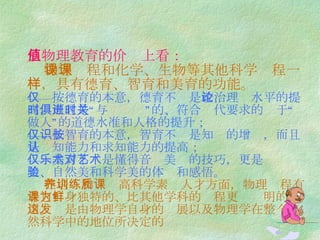 从物理教育的价值上看：     物理课程和化学、生物等其他科学课程一样，具有德育、智育和美育的功能。 ——按德育的本意，德育不仅是 政治理论水平的提高，而且是“与时俱进”的、符合时代要求的关于“做人”的道德水准和人格的提升； ——按智育的本意，智育不仅是知识的增长，而且是认知能力和求知能力的提高； ——美育不仅是懂得音乐美术的技巧，更是对艺术美、自然美和科学美的体验和感悟。   在培养和训练高科学素质人才方面，物理课程有着它自身独特的、比其他学科的课程更为鲜明的作用。这是由物理学自身的发展以及物理学在整个自然科学中的地位所决定的 