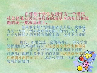 在使每个学生达到作为一个现代社会普通公民应该具备的最基本的知识和技能的统一要求基础上，   如果要求每个学生都齐头并进，或都成为某一方面（例如物理学方面）的专门人才，从社会发展和人的发展的角度上看，这是不可能的；   相反，如果创造一定的条件让一部分学生发挥他们的兴趣和特长 （这是就全体学生和部分学生而言） ； 让一部分学生在合格基础上对某一 门或几门课程具备更扎实的基础 （这是就全体课程和部分课程而言）， 这是可能的，也是为社会 发展所需要的。 