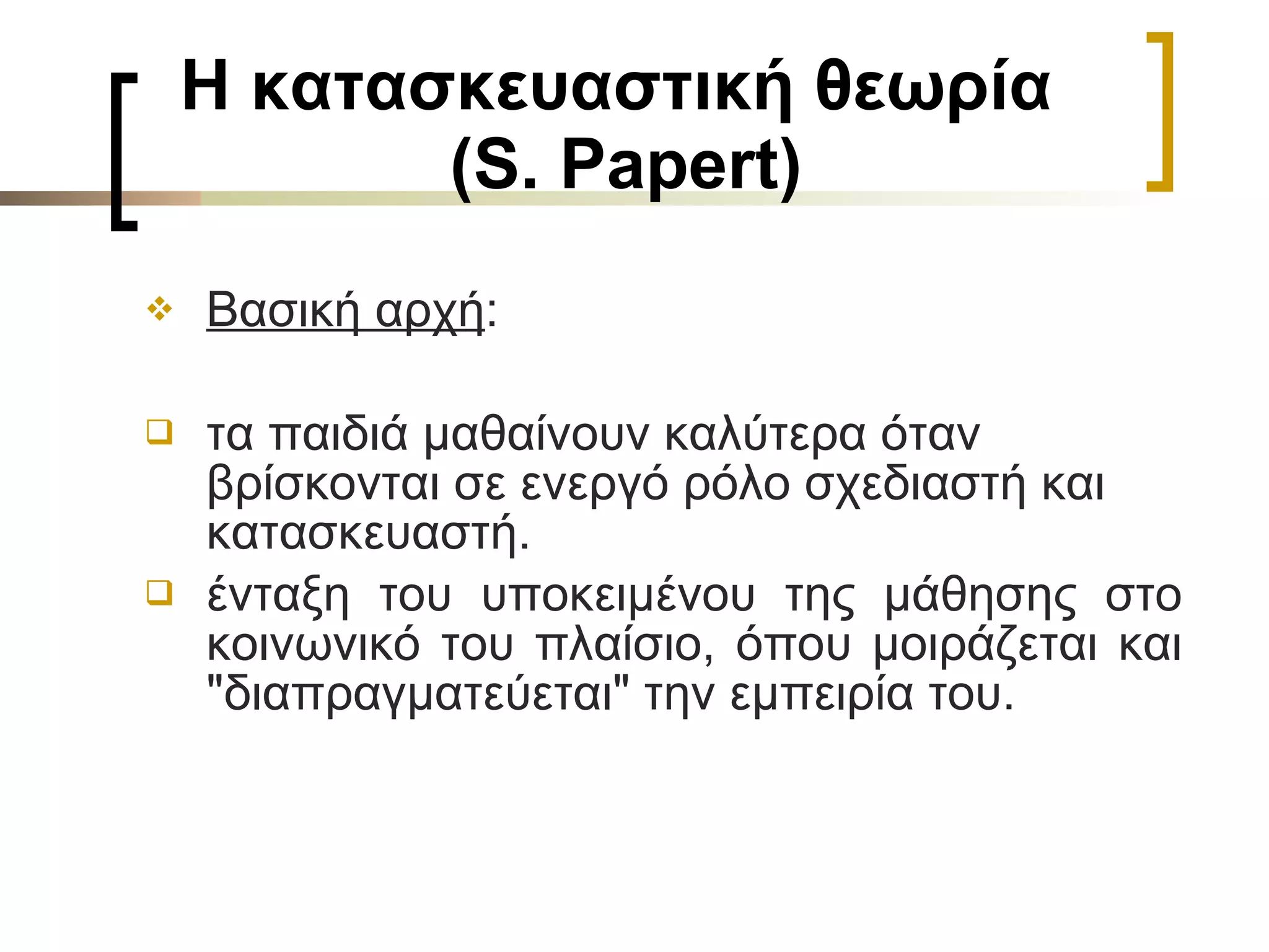 Η κατασκευαστική θεωρία  (S. Papert) Βασική αρχή :  τα παιδιά μαθαίνουν καλύτερα όταν  βρίσκονται σε ενεργό ρόλο σχεδιαστή και κατασκευαστή. ένταξη του υποκειμένου της μάθησης στο κοινωνικό του πλαίσιο, όπου μοιράζεται και "διαπραγματεύεται" την εμπειρία του.  