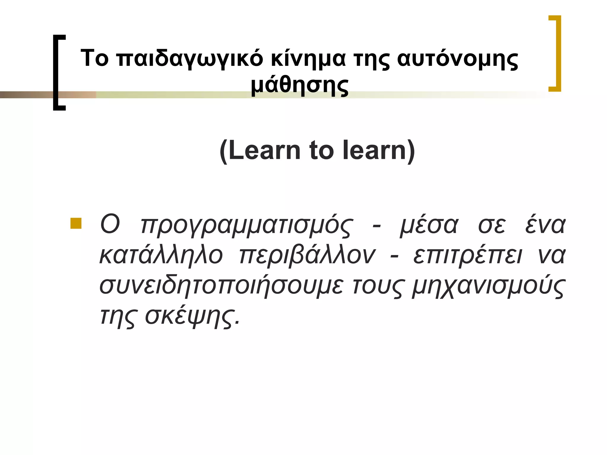 Το παιδαγωγικό κίνημα της αυτόνομης μάθησης (Learn to learn) Ο προγραμματισμός - μέσα σε ένα κατάλληλο περιβάλλον - επιτρέπει να συνειδητοποιήσουμε τους μηχανισμούς της σκέψης. 