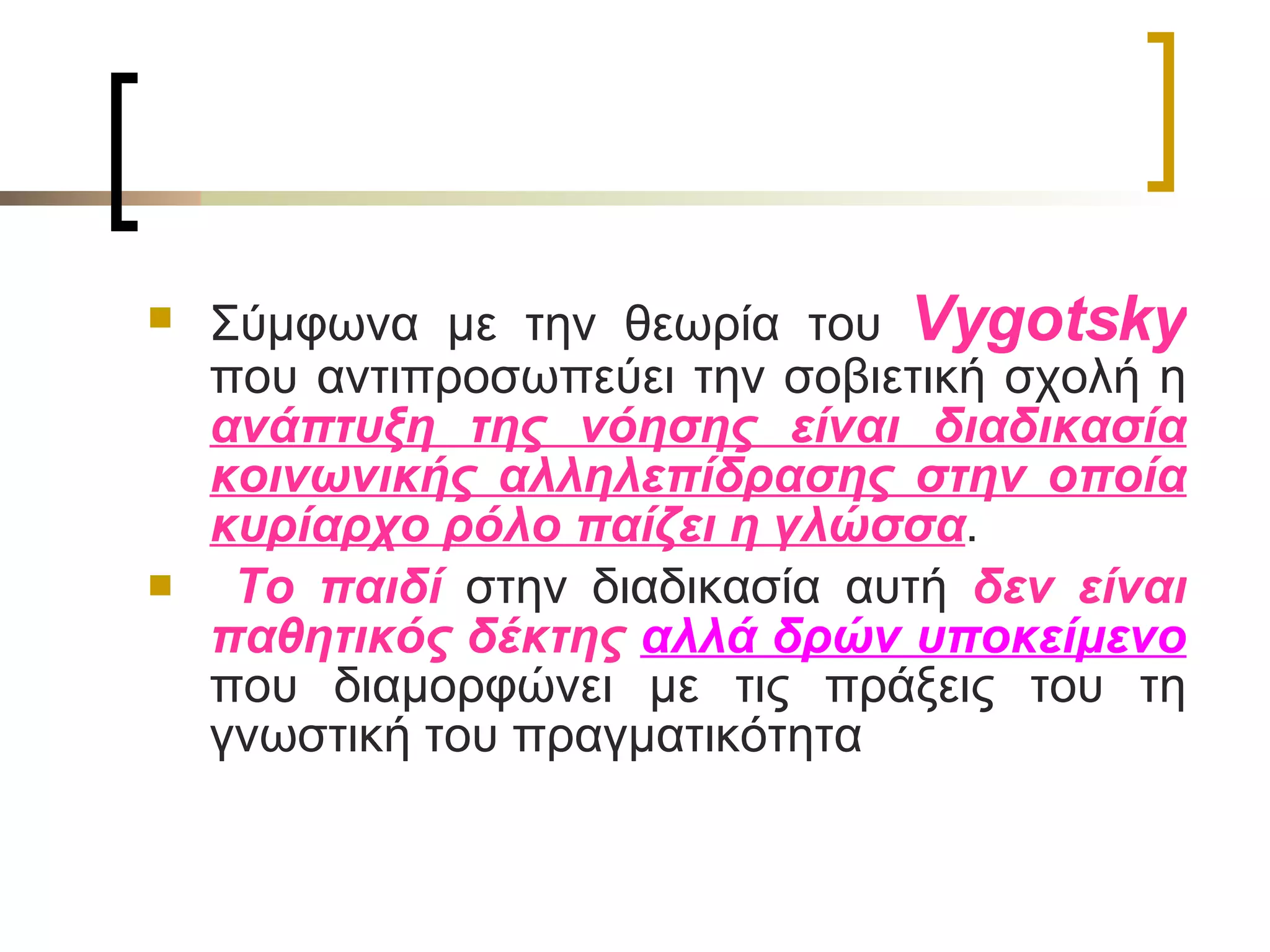 Σύμφωνα με την θεωρία του  Vygotsky   που αντιπροσωπεύει την σοβιετική σχολή η  ανάπτυξη της νόησης είναι διαδικασία κοινωνικής αλληλεπίδρασης στην οποία κυρίαρχο ρόλο παίζει η γλώσσα . Το παιδί  στην διαδικασία αυτή  δεν είναι παθητικός δέκτης  αλλά δρών υποκείμενο  που διαμορφώνει με τις πράξεις του τη γνωστική του πραγματικότητα  