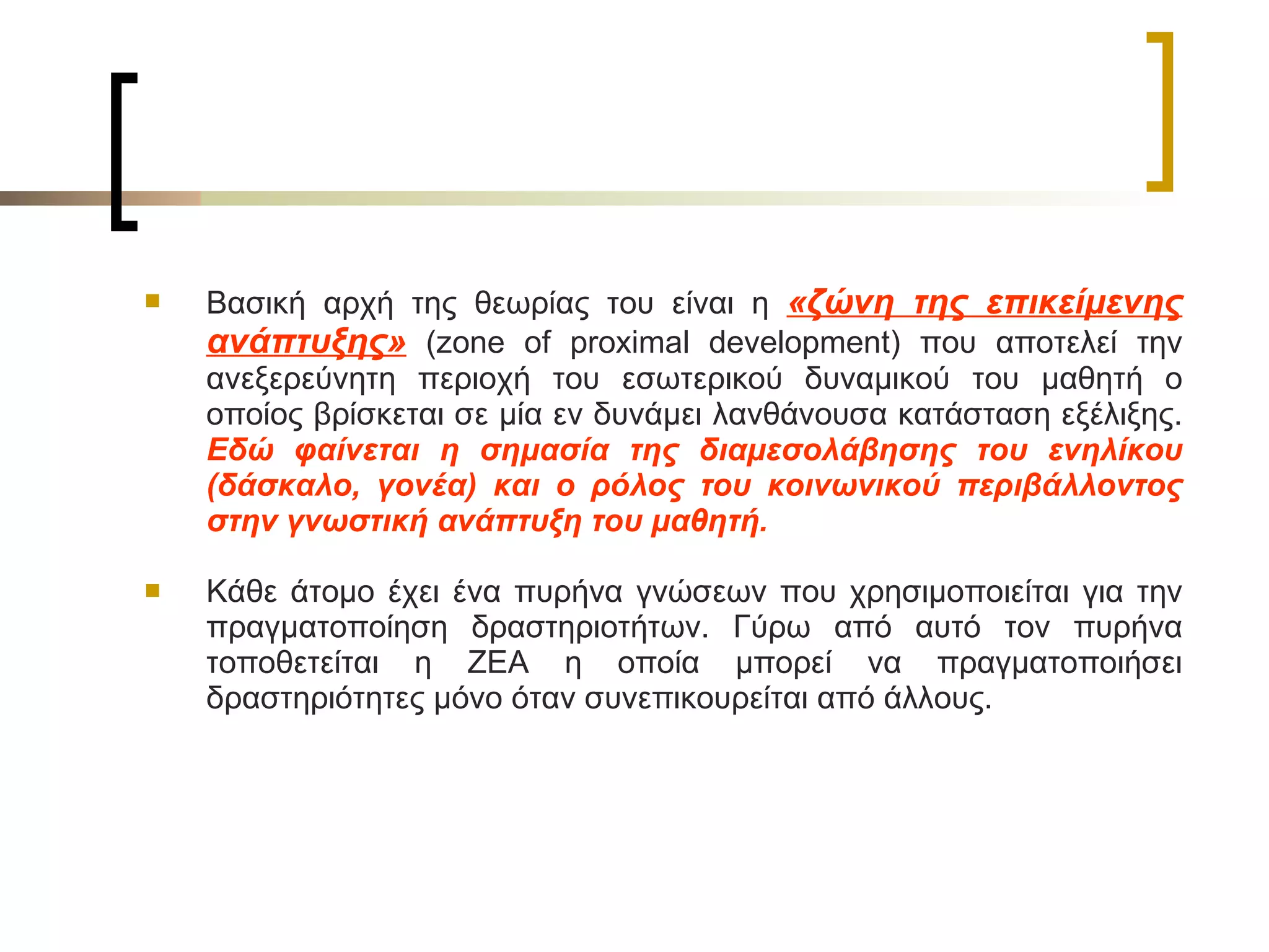 Βασική αρχή της θεωρίας του είναι η  «ζώνη της επικείμενης ανάπτυξης»  ( zone of proximal development ) που αποτελεί την ανεξερεύνητη περιοχή του εσωτερικού δυναμικού του μαθητή ο οποίος βρίσκεται σε μία εν δυνάμει λανθάνουσα κατάσταση εξέλιξης.  Εδώ φαίνεται η σημασία της διαμεσολάβησης του ενηλίκου (δάσκαλο, γονέα) και ο ρόλος του κοινωνικού περιβάλλοντος στην γνωστική ανάπτυξη του μαθητή.  Κάθε άτομο έχει ένα πυρήνα γνώσεων που χρησιμοποιείται για την πραγματοποίηση δραστηριοτήτων. Γύρω από αυτό τον πυρήνα τοποθετείται η ΖΕΑ η οποία μπορεί να πραγματοποιήσει δραστηριότητες μόνο όταν συνεπικουρείται από άλλους.   