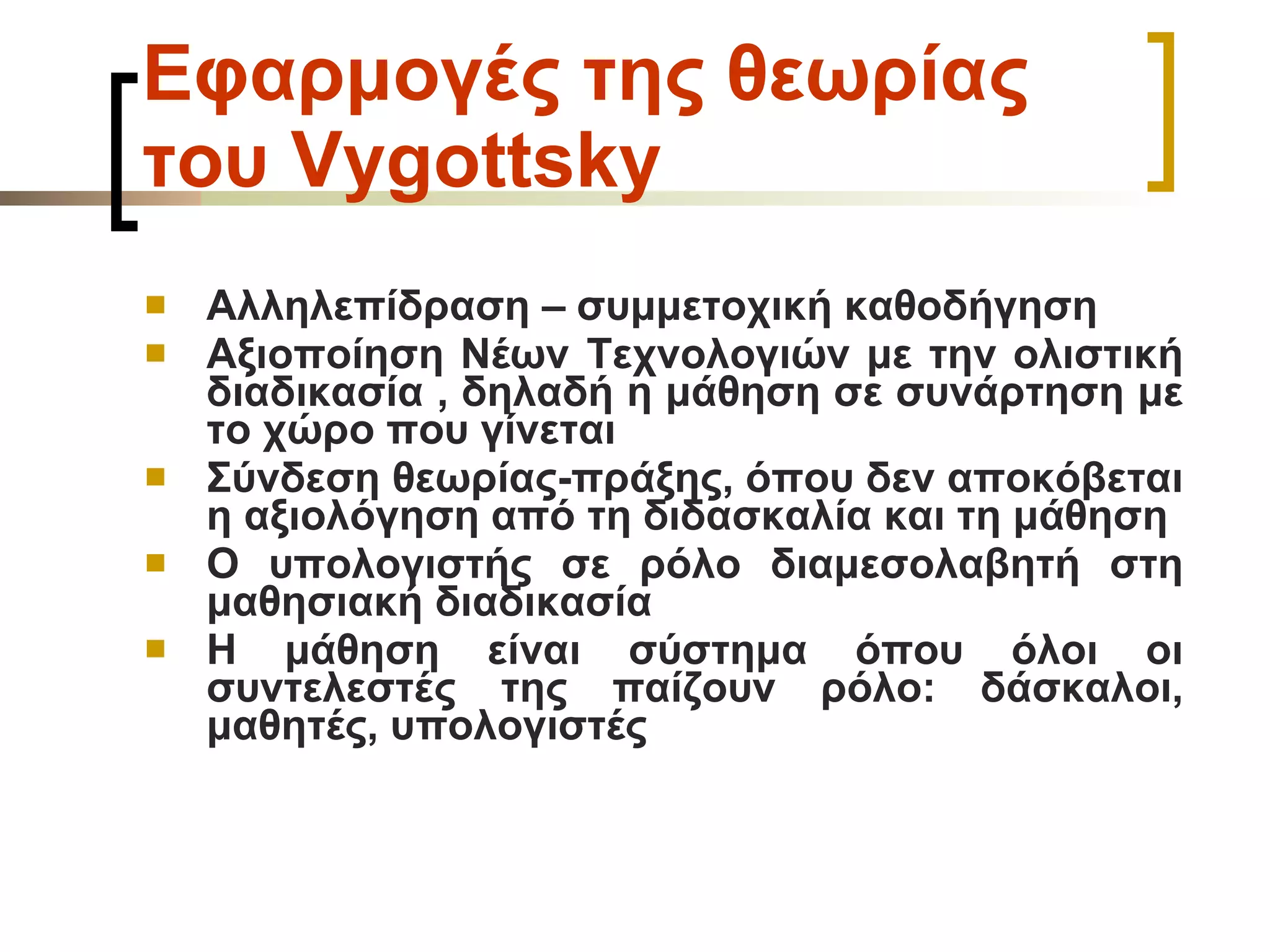 Εφαρμογές της θεωρίας του  Vygottsky Αλληλεπίδραση – συμμετοχική καθοδήγηση Αξιοποίηση Νέων Τεχνολογιών με την ολιστική διαδικασία , δηλαδή η μάθηση σε συνάρτηση με το χώρο που γίνεται Σύνδεση θεωρίας-πράξης, όπου δεν αποκόβεται η αξιολόγηση από τη διδασκαλία και τη μάθηση Ο υπολογιστής σε ρόλο διαμεσολαβητή στη μαθησιακή διαδικασία Η μάθηση είναι σύστημα όπου όλοι οι συντελεστές της παίζουν ρόλο: δάσκαλοι, μαθητές, υπολογιστές 
