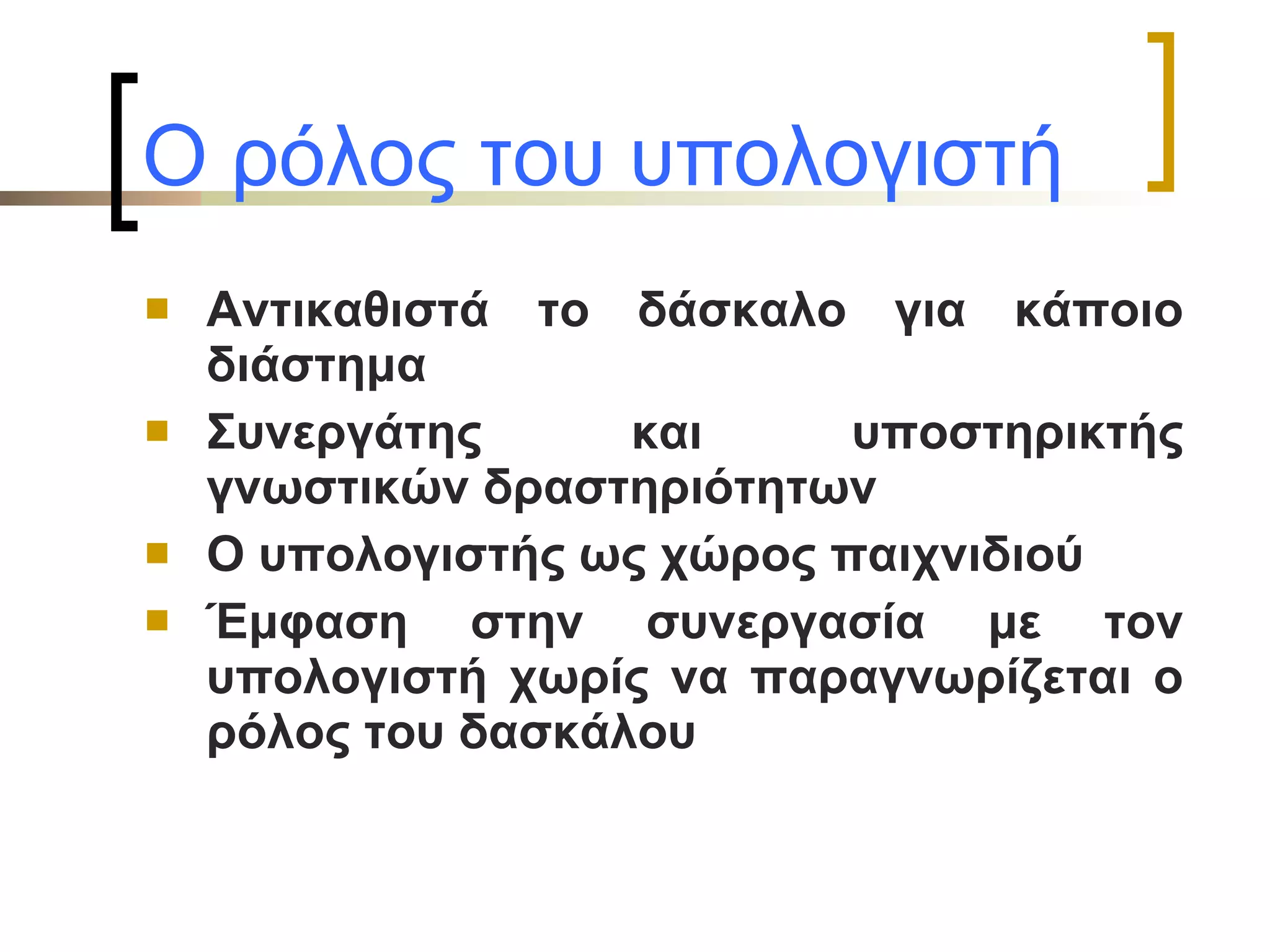Ο ρόλος του υπολογιστή   Αντικαθιστά το δάσκαλο για κάποιο διάστημα Συνεργάτης και υποστηρικτής γνωστικών δραστηριότητων Ο υπολογιστής ως χώρος παιχνιδιού Έμφαση στην συνεργασία με τον υπολογιστή χωρίς να παραγνωρίζεται ο ρόλος του δασκάλου 
