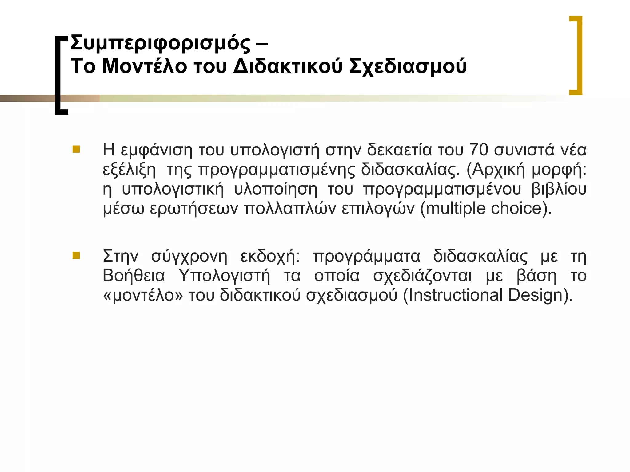 Συμπεριφορισμός –  Το Μοντέλο του Διδακτικού Σχεδιασμού   Η εμφάνιση του υπολογιστή στην δεκαετία του 70 συνιστά νέα εξέλιξη  της προγραμματισμένης διδασκαλίας. (Αρχική μορφή: η υπολογιστική υλοποίηση του προγραμματισμένου βιβλίου μέσω ερωτήσεων πολλαπλών επιλογών ( multiple choice ).  Στην σύγχρονη εκδοχή: προγράμματα διδασκαλίας με τη Βοήθεια Υπολογιστή τα οποία σχεδιάζονται με βάση το «μοντέλο» του διδακτικού σχεδιασμού ( Instructional Design ).   