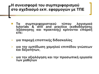 Η συνεισφορά του συμπεριφορισμού στο σχεδιασμό εκπ. εφαρμογών με ΤΠΕ Τα συμπεριφοριστικού τύπου λογισμικά  tutorials & drill and practice ( καθοδήγησης /εξάσκησης και πρακτικής) κρίνονται επαρκή είτε: για παροχή εποπτικής διδασκαλίας για την εμπέδωση χαμηλού επιπέδου γνώσεων και δεξιοτήτων,  για την αξιολόγηση και την προσωπική εργασία των μαθητών 