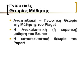 Γνωστικές  Θεωρίες Μάθησης   Αναπτυξιακή – Γνωστική Θεωρία της Μάθησης του  Piaget Η Ανακαλυπτική (ή ευρετική) μάθηση του Bruner   Η κατασκευαστική θεωρία του  Papert   