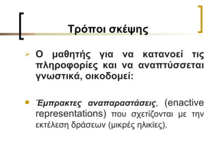 T ρόποι σκέψης O  μαθητής για να κατανοεί τις πληροφορίες και να αναπτύσσεται γνωστικά, οικοδομεί: Έμπρακτες αναπαραστάσεις ,  (enactive representation s )  που σχετίζονται με την εκτέλεση δράσεων (μικρές ηλικίες).   