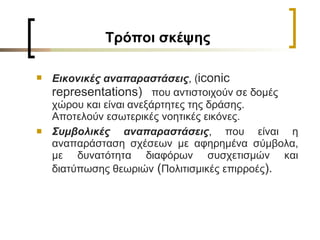 T ρόποι σκέψης Εικονικές αναπαραστάσεις , ( iconic representation s )  που αντιστοιχούν σε δομές χώρου και είναι ανεξάρτητες της δράσης. Αποτελούν εσωτερικές νοητικές εικόνες. Συμβολικές αναπαραστάσεις , που είναι η αναπαράσταση σχέσεων με αφηρημένα σύμβολα, με δυνατότητα διαφόρων συσχετισμών και διατύπωσης θεωριών   ( Πολιτισμικές επιρροές ) . 