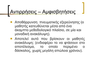 Αντιρρήσεις – Αμφισβητήσεις  Αποθάρρυνση  πνευματικής εξερεύνησης (ο μαθητής κατευθύνεται μέσα από ένα άκαμπτο μεθοδολογικό πλαίσιο, σε μία και μοναδική ανακάλυψη). Αποτελεί αυτό που βρίσκουν οι μαθητές ανακάλυψη; (ενδιαφέρει το να φτάσουν στο αποτέλεσμα, το οποίο περιμένει ο δάσκαλος, χωρίς μεγάλη απώλεια χρόνου). 
