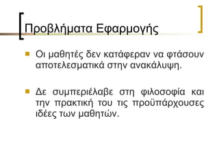 Προβλήματα Εφαρμογής  Οι μαθητές δεν κατάφεραν να φτάσουν αποτελεσματικά στην ανακάλυψη. Δε συμπεριέλαβε στη φιλοσοφία και την πρακτική του τις προϋπάρχουσες ιδέες των μαθητών. 