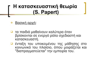 Η κατασκευαστική θεωρία  (S. Papert) Βασική αρχή :  τα παιδιά μαθαίνουν καλύτερα όταν  βρίσκονται σε ενεργό ρόλο σχεδιαστή και κατασκευαστή. ένταξη του υποκειμένου της μάθησης στο κοινωνικό του πλαίσιο, όπου μοιράζεται και "διαπραγματεύεται" την εμπειρία του.  