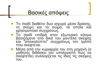 Βασικές απόψεις Το παιδί διαθέτει δυο ισχυρά μέσα δράσης, τη σκέψη και το σώμα, τα οποία και χρησιμοποιεί συγχρόνως.  Το παιδί επιδρά στον εξωτερικό κόσμο βασιζόμενο στα δικά του μοντέλα σκέψης και "αποκαλύπτει" συγχρόνως τον τρόπο που σκέφτεται.  Μέσα από την κυριαρχία του στη μηχανή (ο μαθητής διδάσκει τον υπολογιστή πώς να σκέφτεται) συλλογίζεται τις ίδιες τις σκέψεις του.  