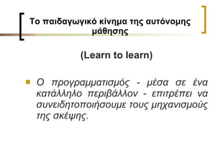 Το παιδαγωγικό κίνημα της αυτόνομης μάθησης (Learn to learn) Ο προγραμματισμός - μέσα σε ένα κατάλληλο περιβάλλον - επιτρέπει να συνειδητοποιήσουμε τους μηχανισμούς της σκέψης. 