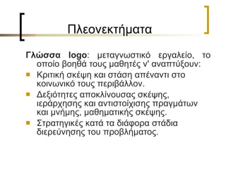 Πλεονεκτήματα  Γλώσσα  logo : μεταγνωστικό εργαλείο, το οποίο βοηθά τους μαθητές ν' αναπτύξουν: Κριτική σκέψη και στάση απέναντι στο κοινωνικό τους περιβάλλον. Δεξιότητες αποκλίνουσας σκέψης, ιεράρχησης και αντιστοίχισης πραγμάτων και μνήμης, μαθηματικής σκέψης. Στρατηγικές κατά τα διάφορα στάδια διερεύνησης του προβλήματος. 