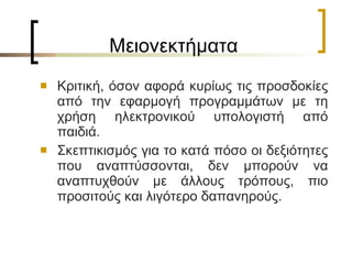 Μειονεκτήματα Κριτική, όσον αφορά κυρίως τις προσδοκίες από την εφαρμογή προγραμμάτων με τη χρήση ηλεκτρονικού υπολογιστή από παιδιά.  Σκεπτικισμός για το κατά πόσο οι δεξιότητες που αναπτύσσονται, δεν μπορούν να αναπτυχθούν με άλλους τρόπους, πιο προσιτούς και λιγότερο δαπανηρούς.  