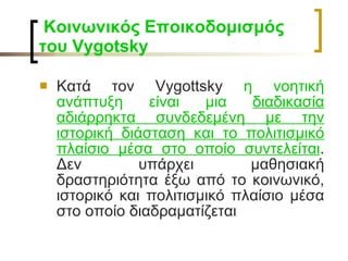   Κοινωνικός Εποικοδομισμός του  Vygotsky   Κατά τον Vygottsky  η νοητική ανάπτυξη είναι μια  διαδικασία αδιάρρηκτα συνδεδεμένη με την ιστορική διάσταση και το πολιτισμικό πλαίσιο μέσα στο οποίο συντελείται . Δεν υπάρχει μαθησιακή δραστηριότητα έξω από το κοινωνικό, ιστορικό και πολιτισμικό πλαίσιο μέσα στο οποίο διαδραματίζεται 