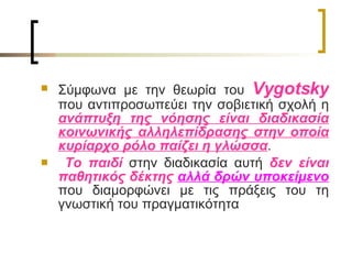 Σύμφωνα με την θεωρία του  Vygotsky   που αντιπροσωπεύει την σοβιετική σχολή η  ανάπτυξη της νόησης είναι διαδικασία κοινωνικής αλληλεπίδρασης στην οποία κυρίαρχο ρόλο παίζει η γλώσσα . Το παιδί  στην διαδικασία αυτή  δεν είναι παθητικός δέκτης  αλλά δρών υποκείμενο  που διαμορφώνει με τις πράξεις του τη γνωστική του πραγματικότητα  