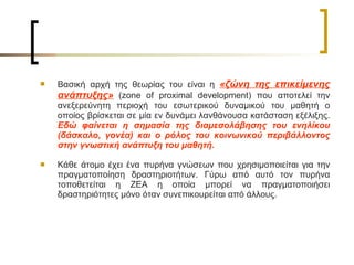Βασική αρχή της θεωρίας του είναι η  «ζώνη της επικείμενης ανάπτυξης»  ( zone of proximal development ) που αποτελεί την ανεξερεύνητη περιοχή του εσωτερικού δυναμικού του μαθητή ο οποίος βρίσκεται σε μία εν δυνάμει λανθάνουσα κατάσταση εξέλιξης.  Εδώ φαίνεται η σημασία της διαμεσολάβησης του ενηλίκου (δάσκαλο, γονέα) και ο ρόλος του κοινωνικού περιβάλλοντος στην γνωστική ανάπτυξη του μαθητή.  Κάθε άτομο έχει ένα πυρήνα γνώσεων που χρησιμοποιείται για την πραγματοποίηση δραστηριοτήτων. Γύρω από αυτό τον πυρήνα τοποθετείται η ΖΕΑ η οποία μπορεί να πραγματοποιήσει δραστηριότητες μόνο όταν συνεπικουρείται από άλλους.   