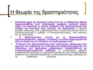 H  θεωρία της δραστηριότητας  Η βασική αρχή της θεωρίας αυτής είναι ότι η ανθρώπινη δράση διαμεσολαβείται από πολιτισμικά σύμβολα ( cultural signs ) λέξεις και εργαλεία τα οποία επιδρούν στη δραστηριότητα του ατόμου και συνεπώς στις νοητικές του διεργασίες.  Η βασική μονάδα ανάλυσης είναι η δραστηριότητα η οποία αποτελείται από το υποκείμενο(άτομο ή ομάδα), το αντικείμενο(στόχος), τους κανόνες και τις λειτουργίες. Η δραστηριότητα γίνεται με τη διαμεσολάβηση εργαλείων(όργανα, σήματα, γλώσσες) τα οποία δημιουργούνται από τα άτομα για να ελέγξουν τη συμπεριφορά τους.    Η θεωρία της δραστηριότητας έχει σημαντικές εφαρμογές στις έρευνες που αφορούν την επικοινωνία ανθρώπου-μηχανής και ειδικότερα στο σχεδιασμό μαθησιακών περιβαλλόντων με υπολογιστή(συνεργατική μάθηση).  Η συνεργατική μάθηση ( collaborative learning ) με υπολογιστή βασίζεται στην αλληλεπίδραση ανάμεσα στο υποκείμενο(μαθητή), το αντικείμενο(στόχο μάθησης) και τα διαθέσιμα εργαλεία.     