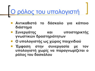 Ο ρόλος του υπολογιστή   Αντικαθιστά το δάσκαλο για κάποιο διάστημα Συνεργάτης και υποστηρικτής γνωστικών δραστηριότητων Ο υπολογιστής ως χώρος παιχνιδιού Έμφαση στην συνεργασία με τον υπολογιστή χωρίς να παραγνωρίζεται ο ρόλος του δασκάλου 