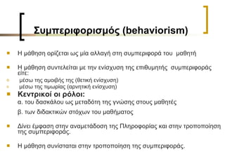 Συμπεριφορισμός ( behaviorism) Η μάθηση ορίζεται ως μία αλλαγή στη συμπεριφορά του  μαθητή Η μάθηση συντελείται με την ενίσχυση της επιθυμητής  συμπεριφοράς είτε: μέσω της αμοιβής της (θετική ενίσχυση)  μέσω της τιμωρίας (αρνητική ενίσχυση) Κεντρικοί οι ρόλοι: α. του δασκάλου ως μεταδότη της γνώσης στους μαθητές  β. των διδακτικών στόχων του μαθήματος Δίνει έμφαση στην αναμετάδοση της Πληροφορίας και στην τροποποίηση της συμπεριφοράς.   Η μάθηση συνίσταται στην τροποποίηση της συμπεριφοράς.  