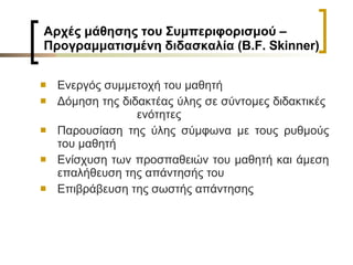 Αρχές μάθησης του Συμπεριφορισμού –  Προγραμματισμένη διδασκαλία (Β. F .  Skinner ) Ενεργός συμμετοχή του μαθητή Δόμηση της διδακτέας ύλης σε σύντομες διδακτικές  ενότητες Παρουσίαση της ύλης σύμφωνα με τους ρυθμούς του μαθητή Ενίσχυση των προσπαθειών του μαθητή και άμεση επαλήθευση της απάντησής του  Επιβράβευση της σωστής απάντησης 