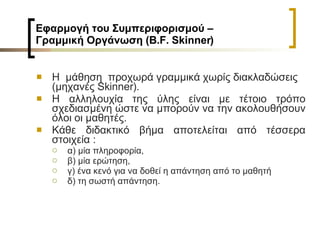 Εφαρμογή του Συμπεριφορισμού –  Γραμμική Οργάνωση ( B . F .  Skinner )   Η  μάθηση  προχωρά γραμμικά χωρίς διακλαδώσεις (μηχανές  Skinner ).  H  αλληλουχία της ύλης είναι με τέτοιο τρόπο σχεδιασμένη ώστε να μπορούν να την ακολουθήσουν όλοι οι μαθητές.  Κάθε διδακτικό βήμα αποτελείται από τέσσερα στοιχεία :  α) μία πληροφορία, β) μία ερώτηση, γ) ένα κενό για να δοθεί η απάντηση από το μαθητή  δ) τη σωστή απάντηση.   