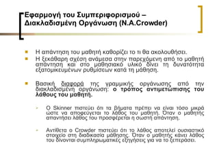 Εφαρμογή του Συμπεριφορισμού – Διακλαδισμένη Οργάνωση (Ν.Α. Crowder )  H  απάντηση του μαθητή καθορίζει το τι θα ακολουθήσει.  Η ξεκάθαρη σχέση ανάμεσα στην παρεχόμενη από το μαθητή απάντηση και στο μαθησιακό υλικό δίνει τη δυνατότητα εξατομικευμένων ρυθμίσεων κατά τη μάθηση. Βασική  διαφορά  της γραμμικής οργάνωσης από την διακλαδισμένη οργάνωση:  ο τρόπος αντιμετώπισης του λάθους του μαθητή.  Ο  Skinner  πιστεύει ότι τα βήματα πρέπει να είναι τόσο μικρά ώστε να αποφεύγεται το λάθος του μαθητή. Όταν ο μαθητής απαντήσει λάθος του προσφέρεται η σωστή απάντηση.  Αντίθετα ο  Crowder  πιστεύει ότι το λάθος αποτελεί ουσιαστικό στοιχείο στη διαδικασία μάθησης. Όταν ο μαθητής κάνει λάθος του δίνονται συμπληρωματικές εξηγήσεις για να το ξεπεράσει.  