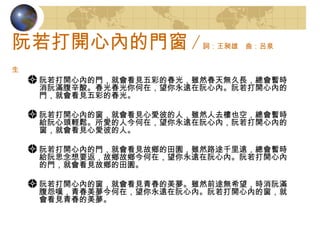 阮若打開心內的門窗 / 詞：王昶雄　曲：呂泉生   阮若打開心內的門，就會看見五彩的春光，雖然春天無久長，總會暫時消阮滿腹辛酸。春光春光你何在，望你永遠在阮心內。阮若打開心內的門，就會看見五彩的春光。 阮若打開心內的窗，就會看見心愛彼的人，雖然人去樓也空，總會暫時給阮心頭輕鬆。所愛的人今何在，望你永遠在阮心內，阮若打開心內的窗，就會看見心愛彼的人。 阮若打開心內的門，就會看見故鄉的田園，雖然路途千里遠，總會暫時給阮思念想要返，故鄉故鄉今何在，望你永遠在阮心內。阮若打開心內的門，就會看見故鄉的田園。 阮若打開心內的窗，就會看見青春的美夢。雖然前途無希望，時消阮滿腹怨嘆，青春美夢今何在，望你永遠在阮心內。阮若打開心內的窗，就會看見青春的美夢。  