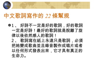 中文歌詞寫作的 22 條幫規 1 、 好詩不一定是好的歌詞，好的歌詞一定是好詩！最好的歌詞就是脫離了旋律以後依然感人的歌詞！ 2 、 歌詞寫在紙上永遠只是歌詞，必須把她變成歌曲並且錄音製作成唱片或者以任何形式發表出來，它才具有真正的生命力。  