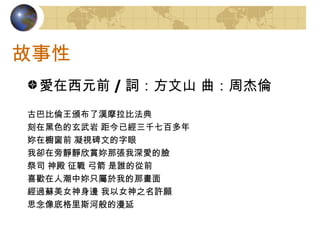 故事性 愛在西元前 / 詞：方文山 曲：周杰倫 古巴比倫王頒布了漢摩拉比法典 刻在黑色的玄武岩 距今已經三千七百多年 妳在櫥窗前 凝視碑文的字眼 我卻在旁靜靜欣賞妳那張我深愛的臉 祭司 神殿 征戰 弓箭 是誰的從前 喜歡在人潮中妳只屬於我的那畫面 經過蘇美女神身邊 我以女神之名許願 思念像底格里斯河般的漫延 