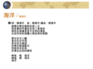 海洋 / 陳建年 詞：陳建年　曲：陳建年 編曲：陳建年   選擇在晴空萬里的這一天 我背著釣竿獨自走到了東海岸 徜徉在海邊享受大自然的清新 忘卻所有的煩憂心情放得好輕鬆 雲兒在天上飄 鳥兒在空中飛 魚兒在水裡游 依偎在碧海藍天 悠遊自在的我 好滿足此刻的擁有 啊嗚　喔　海洋 啊嗚　喔　海洋 海洋 