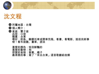 沈文程 所屬地區： 台灣 個人簡介： 星座：雙子座 血型：Ｏ型 籍貫：台東 嗜好：釣魚、騎摩托車或開車兜風、看書、看電影、逛街找新事物！看布袋戲、畫車、游泳 喜愛的顏色：特別鮮豔的 喜愛的動物：狗 想愛的食物：香蕉、橘子 最得意的事：寫了「來去台東」這首歌獻給故鄉 