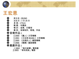 王宏恩 　　英文名 : BIUNG 　　出生日 : 7 月 26 日 　　身 高 : 173cm 　　籍 貫 :  布農族 　　嗜 好 :  音樂、打籃球 　　專 長 :  音樂制作、歌唱、作曲 音樂作品 : 　　∮ 2000  《獵人》方言專輯 　　∮ 2001  《王宏恩 BIUNG 》方言專輯 　　∮ 2005  《走風的人》國語專輯 　　∮ 2006  《戰舞》國語專輯 戲劇作品 :    ∮2002  「風中緋櫻」電視劇    ∮ 2005  「等待飛魚」電影  