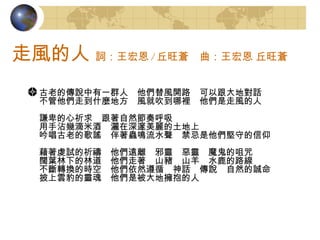 走風的人   詞：王宏恩 / 丘旺蒼　曲：王宏恩 丘旺蒼  古老的傳說中有一群人　他們替風開路　可以跟大地對話 不管他們走到什麼地方　風就吹到哪裡　他們是走風的人 謙卑的心祈求　跟著自然節奏呼吸 用手沾幾滴米酒　灑在深邃美麗的土地上 吟唱古老的歌謠　伴著蟲鳴流水聲　禁忌是他們堅守的信仰 藉著虔試的祈禱　他們遠離　邪靈　惡靈　魔鬼的咀咒 闊葉林下的林道　他們走著　山豬　山羊　水鹿的路線 不斷轉換的時空　他們依然遵循　神話　傳說　自然的誠命 披上雲豹的靈魂　他們是被大地擁抱的人 