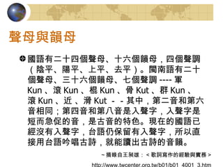聲母與韻母 國語有二十四個聲母、十六個韻母，四個聲調（陰平、陽平、上平、去平）。閩南語有二十個聲母、三十六個韻母、七個聲調 ---- 軍 Kun 、滾 Kun 、棍 Kun 、骨 Kut 、群 Kun 、滾 Kun 、近 、滑 Kut －－其中，第二音和第六音相同；第四音和第八音是入聲字，入聲字是短而急促的音，是古音的特色。現在的國語已經沒有入聲字，台語仍保留有入聲字，所以直接用台語吟唱古詩，就能讀出古詩的音韻。 ～摘錄自王昶雄： < 歌詞寫作的經驗與實務 > http://www.twcenter.org.tw/b01/b01_4001_3.htm 