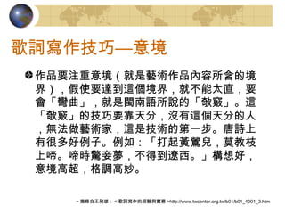 歌詞寫作技巧—意境 作品要注重意境（就是藝術作品內容所含的境界），假使要達到這個境界，就不能太直，要會「彎曲」，就是閩南語所說的「欹竅」。這「欹竅」的技巧要靠天分，沒有這個天分的人，無法做藝術家，這是技術的第一步。唐詩上有很多好例子。例如：「打起黃鶯兒，莫教枝上啼。啼時驚妾夢，不得到遼西。」構想好，意境高超，格調高妙。 ～摘錄自王昶雄： < 歌詞寫作的經驗與實務 >http://www.twcenter.org.tw/b01/b01_4001_3.htm 