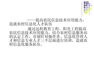 —— 提高农民信息技术应用能力，造就农村信息化人才队伍 通过远程教育工程、阳光工程提高农民信息技术应用能力，结合农村信息服务站的认定工作，分别针对操作者、信息化管理人才和信息专业人才三个层面进行培训，造就农村信息化服务队伍。 