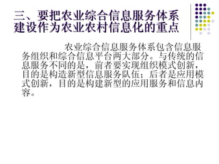 三、要把农业综合信息服务体系建设作为农业农村信息化的重点 农业综合信息服务体系包含信息服务组织和综合信息平台两大部分。与传统的信息服务不同的是，前者要实现组织模式创新，目的是构造新型信息服务队伍；后者是应用模式创新，目的是构建新型的应用服务和信息内容。 