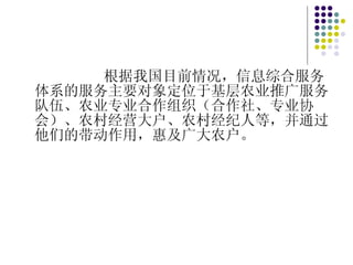 根据我国目前情况，信息综合服务体系的服务主要对象定位于基层农业推广服务队伍、农业专业合作组织（合作社、专业协会）、农村经营大户、农村经纪人等，并通过他们的带动作用，惠及广大农户。 