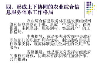 四、形成上下协同的农业综合信息服务体系工作格局 农业综合信息服务体系建设要组织网络和信息网络两手抓，形成“中央指导、省级推进、主抓靠县、服务到村、实惠到户”的工作格局。 中央指导，就是要充分发挥中央政府职能部门的职能作用和优势，制定战略目标进行政策支持，规范标准提供全局性的公共产品服务； 省级推进，就是要充分发挥省级政府的事权和财权，协调本省涉农部门加强合作、共同推进； 