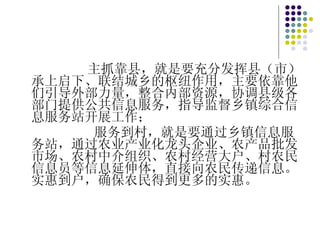 主抓靠县，就是要充分发挥县（市）承上启下、联结城乡的枢纽作用，主要依靠他们引导外部力量，整合内部资源，协调县级各部门提供公共信息服务，指导监督乡镇综合信息服务站开展工作； 服务到村，就是要通过乡镇信息服务站，通过农业产业化龙头企业、农产品批发市场、农村中介组织、农村经营大户、村农民信息员等信息延伸体，直接向农民传递信息。实惠到户，确保农民得到更多的实惠。 