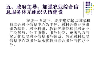 五、政府主导，加强农业综合信息服务体系组织队伍建设 在统一协调下，逐步建立起以国家和省综合农业信息中心为主导，农村合作经济组织为基础，农业科研、教育等单位和涉农企业广泛参与、分工协作、服务到位、充满活力的多元化基层农业信息服务体系。鼓励农村基层信息中心或服务站承接政府综合服务的代办业务。 