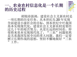 一、农业农村信息化是一个长期的历史过程 胡锦涛强调，建设社会主义新农村是一项长期的历史任务。从本世纪头 20 年实现全面建设小康社会的目标，到本世纪中叶我国基本实现现代化，建设社会主义新农村需要经过几十年的艰苦努力。从更长远的时间看，即使将来基本实现现代化了，“三农”问题依然是关系我国发展全局的重大问题。我们一定要树立长期作战的思想，坚持不懈地做好“三农”工作。 