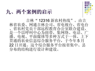 九、两个案例的启示 吉林“ 12316 新农村热线”。由吉林省农委、网通吉林公司、省电视台、省电台、省农村党员干部远程教育办公室联合建设，是一个以呼叫中心为纽带，集网络、电话、广播、电视、平面媒体等多种方式于一体、上下贯通的农业信息综合服务平台，于今年 5 月 22 日开通。这个综合服务平台按省集中、县分布的结构进行设计和建设。 